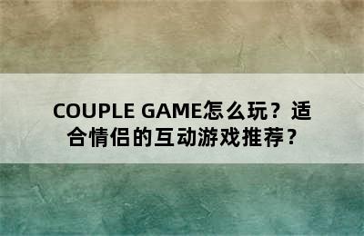 COUPLE GAME怎么玩？适合情侣的互动游戏推荐？